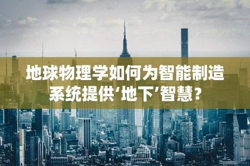 地球物理学如何为智能制造系统提供‘地下’智慧？