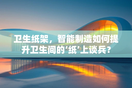 卫生纸架，智能制造如何提升卫生间的‘纸’上谈兵？