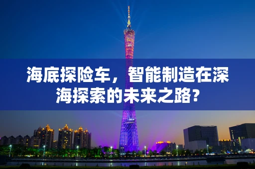 海底探险车，智能制造在深海探索的未来之路？