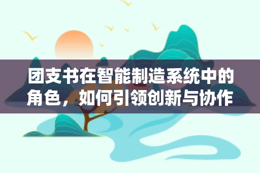 团支书在智能制造系统中的角色，如何引领创新与协作的智航者？