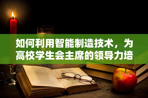 如何利用智能制造技术，为高校学生会主席的领导力培养赋能？