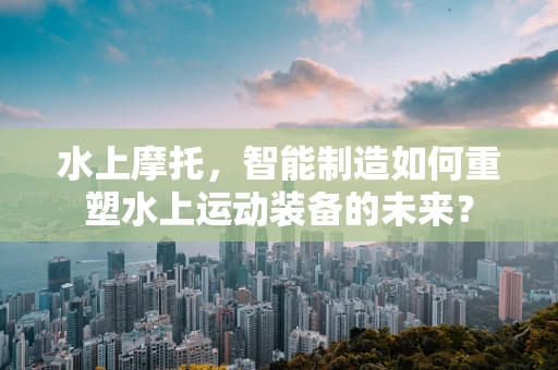 水上摩托，智能制造如何重塑水上运动装备的未来？