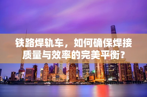 铁路焊轨车，如何确保焊接质量与效率的完美平衡？