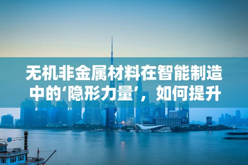 无机非金属材料在智能制造中的‘隐形力量’，如何提升生产效率与可持续性？