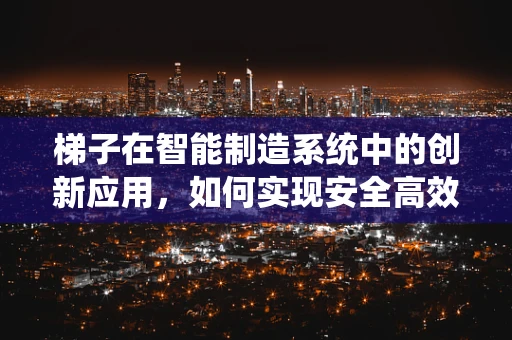 梯子在智能制造系统中的创新应用，如何实现安全高效的物流搬运？