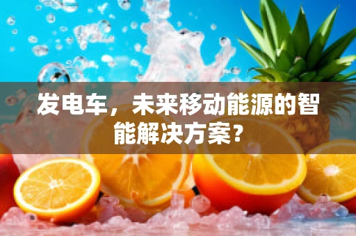 发电车，未来移动能源的智能解决方案？