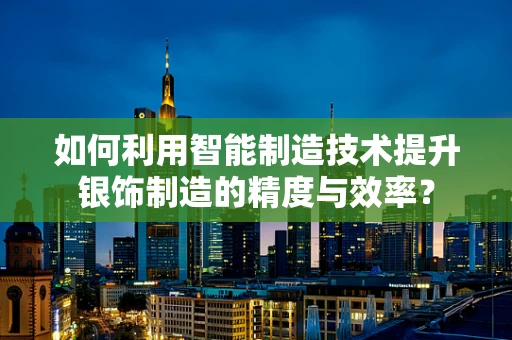 如何利用智能制造技术提升银饰制造的精度与效率？