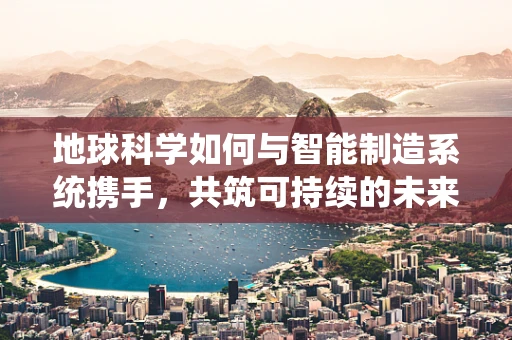 地球科学如何与智能制造系统携手，共筑可持续的未来？