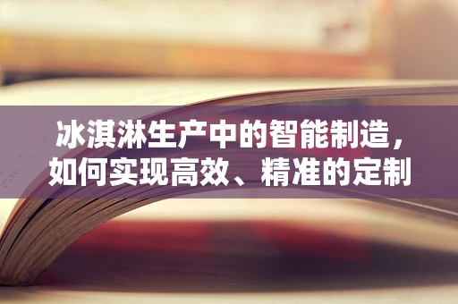 冰淇淋生产中的智能制造，如何实现高效、精准的定制化生产？