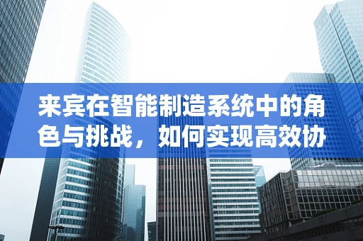 来宾在智能制造系统中的角色与挑战，如何实现高效协作？