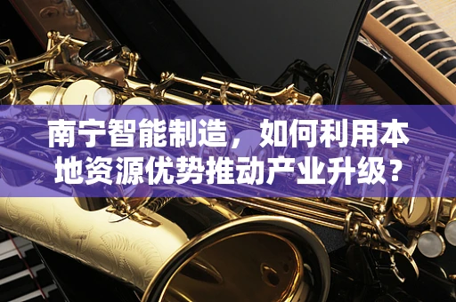 南宁智能制造，如何利用本地资源优势推动产业升级？