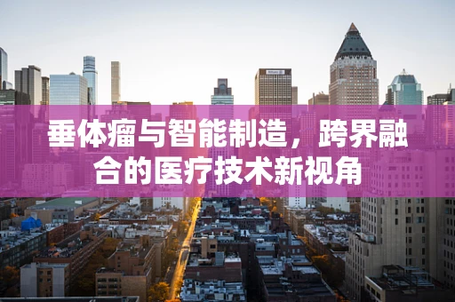 垂体瘤与智能制造，跨界融合的医疗技术新视角