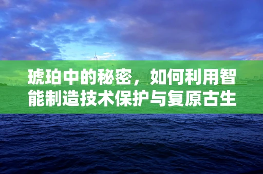 琥珀中的秘密，如何利用智能制造技术保护与复原古生物样本？