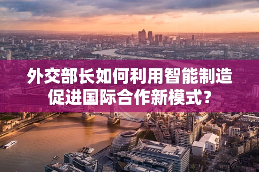 外交部长如何利用智能制造促进国际合作新模式？