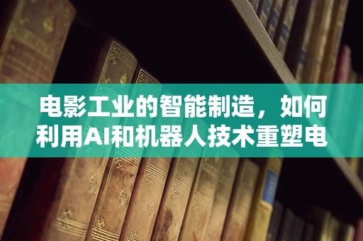 电影工业的智能制造，如何利用AI和机器人技术重塑电影制作流程？