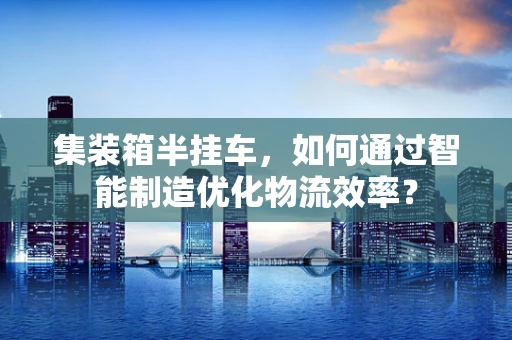 集装箱半挂车，如何通过智能制造优化物流效率？