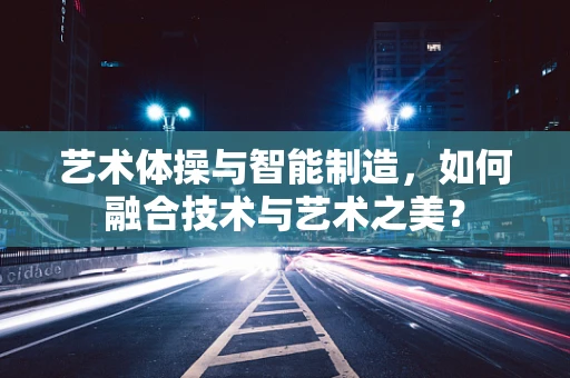 艺术体操与智能制造，如何融合技术与艺术之美？