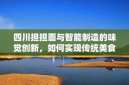 四川担担面与智能制造的味觉创新，如何实现传统美食的现代化生产？