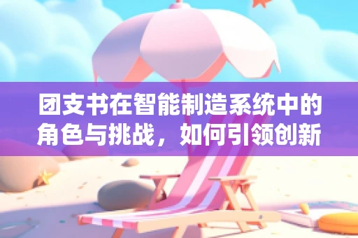 团支书在智能制造系统中的角色与挑战，如何引领创新与团队协作？