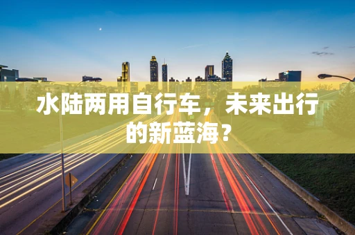 水陆两用自行车，未来出行的新蓝海？