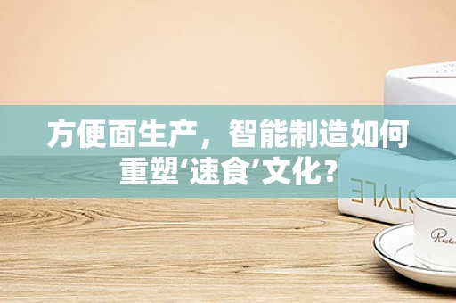 方便面生产，智能制造如何重塑‘速食’文化？