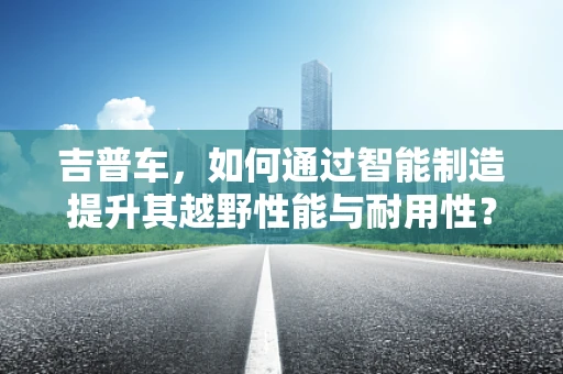 吉普车，如何通过智能制造提升其越野性能与耐用性？