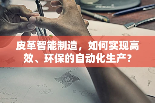 皮革智能制造，如何实现高效、环保的自动化生产？