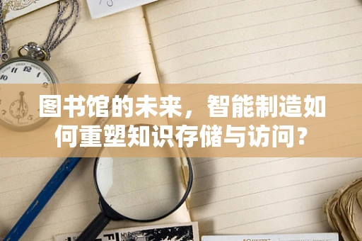 图书馆的未来，智能制造如何重塑知识存储与访问？
