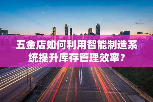 五金店如何利用智能制造系统提升库存管理效率？