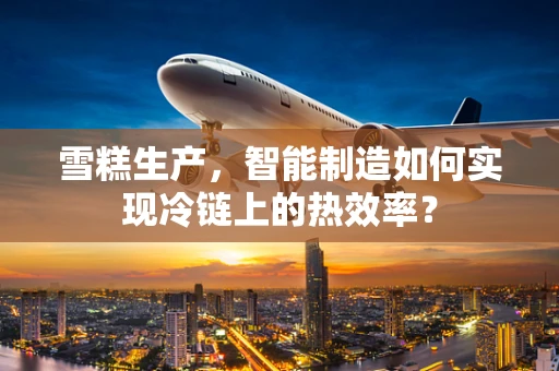 雪糕生产，智能制造如何实现冷链上的热效率？