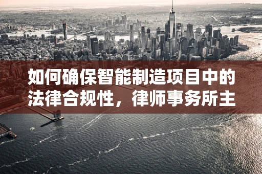 如何确保智能制造项目中的法律合规性，律师事务所主任的视角？