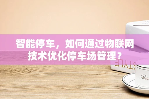 智能停车，如何通过物联网技术优化停车场管理？