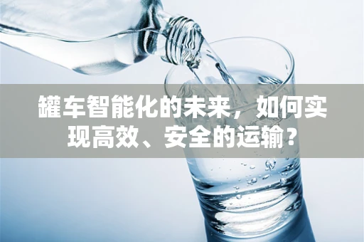 罐车智能化的未来，如何实现高效、安全的运输？