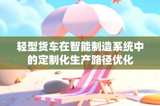 轻型货车在智能制造系统中的定制化生产路径优化