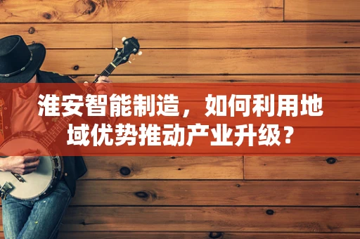 淮安智能制造，如何利用地域优势推动产业升级？