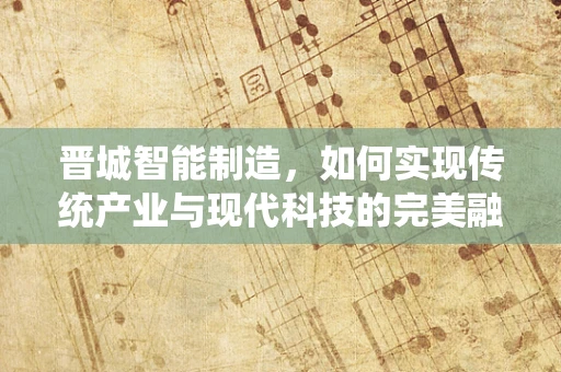 晋城智能制造，如何实现传统产业与现代科技的完美融合？