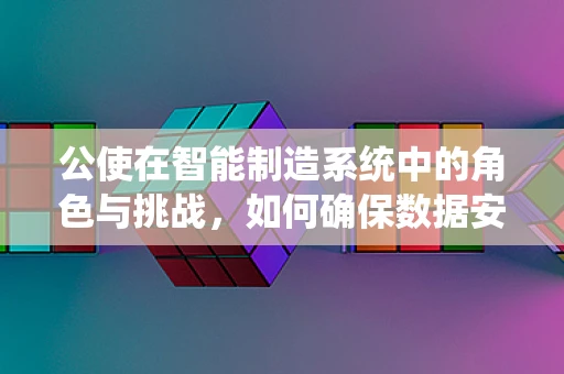 公使在智能制造系统中的角色与挑战，如何确保数据安全与高效协作？