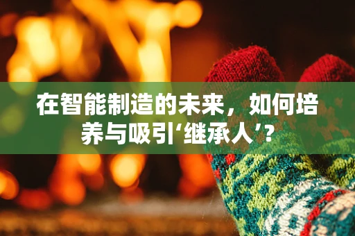 在智能制造的未来，如何培养与吸引‘继承人’？