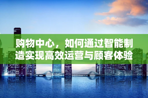购物中心，如何通过智能制造实现高效运营与顾客体验升级？