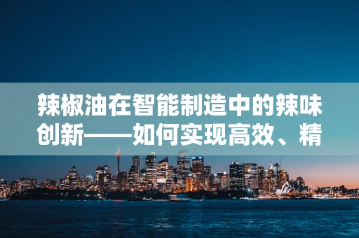 辣椒油在智能制造中的辣味创新——如何实现高效、精准的自动化生产？