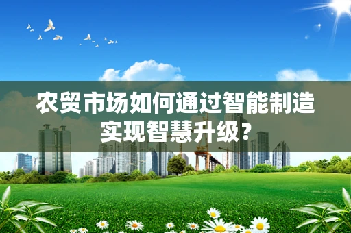 农贸市场如何通过智能制造实现智慧升级？