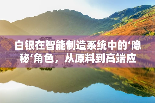 白银在智能制造系统中的‘隐秘’角色，从原料到高端应用的转型之路