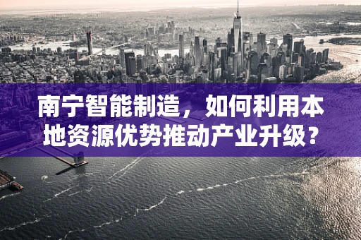 南宁智能制造，如何利用本地资源优势推动产业升级？