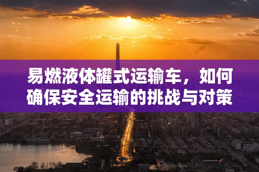 易燃液体罐式运输车，如何确保安全运输的挑战与对策？