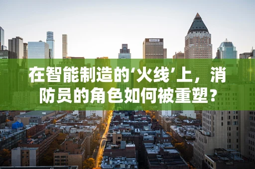 在智能制造的‘火线’上，消防员的角色如何被重塑？