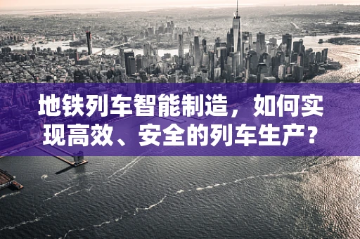 地铁列车智能制造，如何实现高效、安全的列车生产？