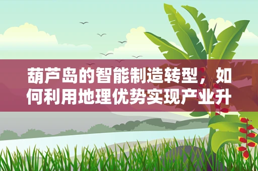 葫芦岛的智能制造转型，如何利用地理优势实现产业升级？