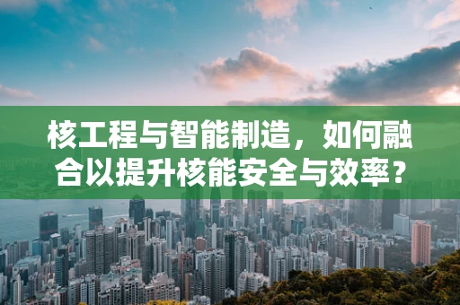 核工程与智能制造，如何融合以提升核能安全与效率？