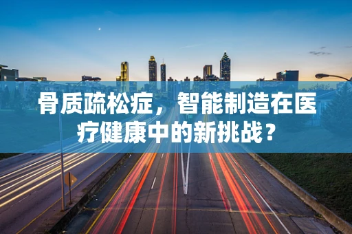 骨质疏松症，智能制造在医疗健康中的新挑战？