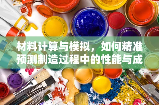 材料计算与模拟，如何精准预测制造过程中的性能与成本？